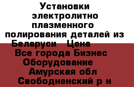 Установки электролитно-плазменного  полирования деталей из Беларуси › Цена ­ 100 - Все города Бизнес » Оборудование   . Амурская обл.,Свободненский р-н